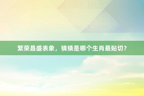 繁荣昌盛表象，猜猜是哪个生肖最贴切？