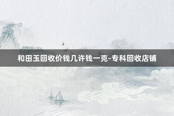 和田玉回收价钱几许钱一克-专科回收店铺