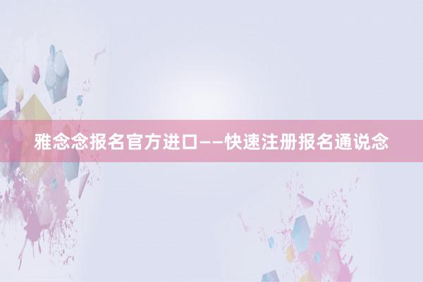 雅念念报名官方进口——快速注册报名通说念
