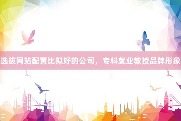 选拔网站配置比拟好的公司，专科就业教授品牌形象
