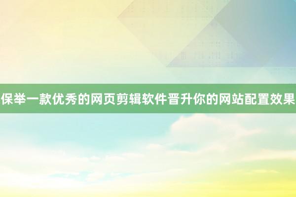 保举一款优秀的网页剪辑软件晋升你的网站配置效果