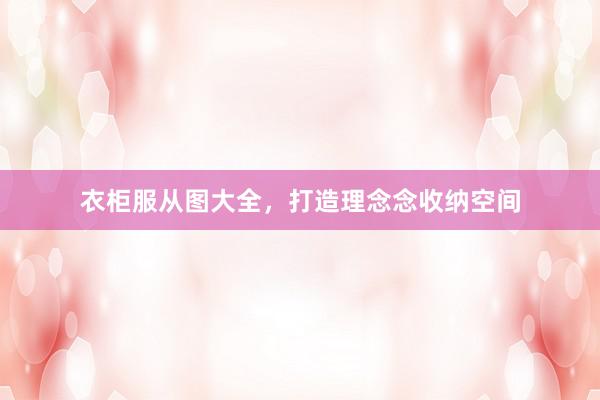衣柜服从图大全，打造理念念收纳空间
