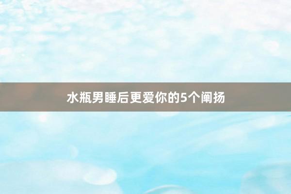 水瓶男睡后更爱你的5个阐扬