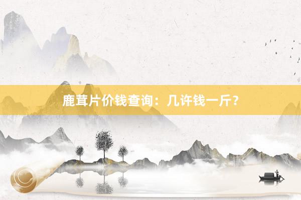 鹿茸片价钱查询：几许钱一斤？
